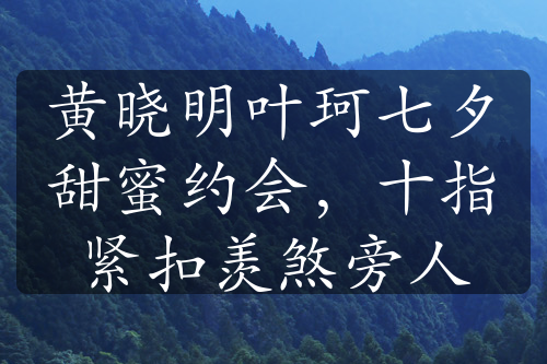 黃曉明葉珂七夕甜蜜約會(huì)，十指緊扣羨煞旁人